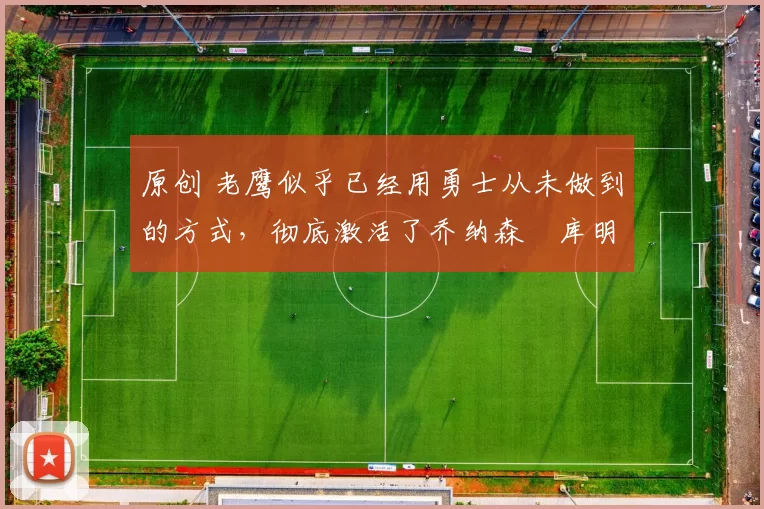 原创 老鹰似乎已经用勇士从未做到的方式，彻底激活了乔纳森・库明加