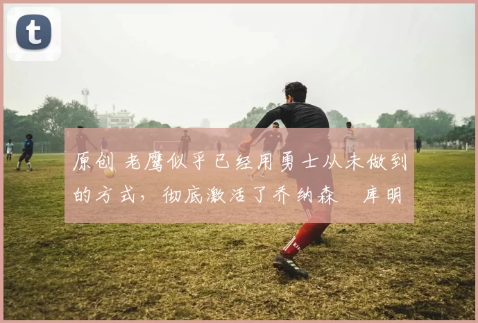 原创 老鹰似乎已经用勇士从未做到的方式，彻底激活了乔纳森・库明加