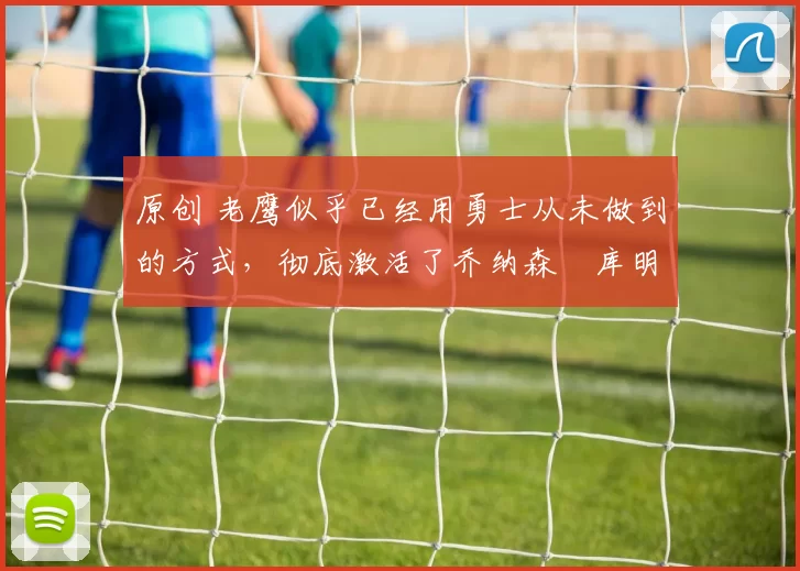 原创 老鹰似乎已经用勇士从未做到的方式，彻底激活了乔纳森・库明加