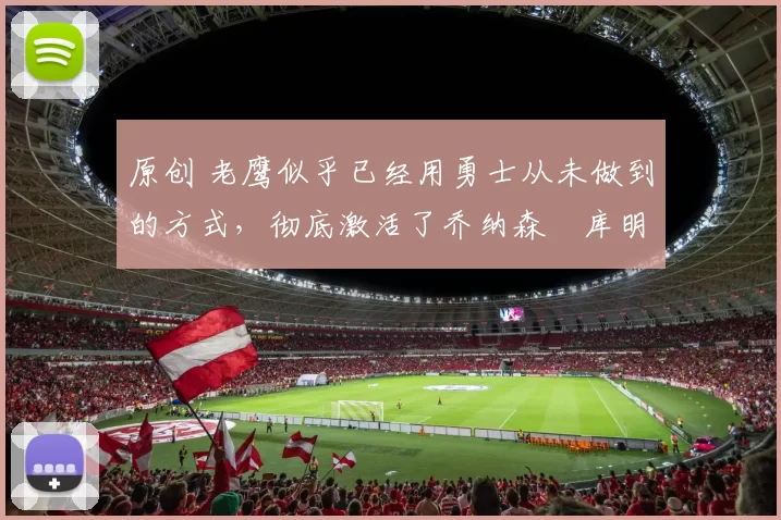 原创 老鹰似乎已经用勇士从未做到的方式,彻底激活了乔纳森・库明加