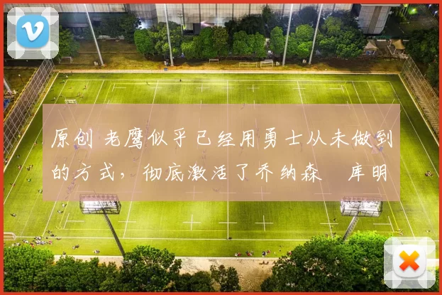 原创 老鹰似乎已经用勇士从未做到的方式，彻底激活了乔纳森・库明加