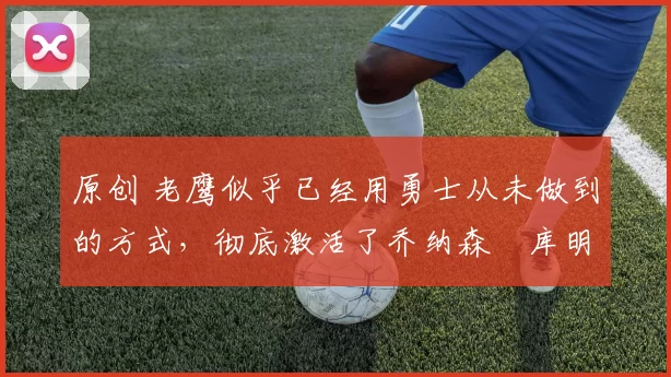 原创 老鹰似乎已经用勇士从未做到的方式,彻底激活了乔纳森・库明加