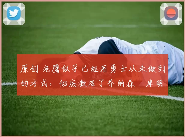 原创 老鹰似乎已经用勇士从未做到的方式,彻底激活了乔纳森・库明加