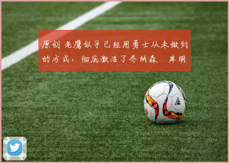 原创 老鹰似乎已经用勇士从未做到的方式，彻底激活了乔纳森・库明加