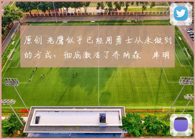 原创 老鹰似乎已经用勇士从未做到的方式，彻底激活了乔纳森・库明加