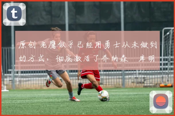 原创 老鹰似乎已经用勇士从未做到的方式，彻底激活了乔纳森・库明加