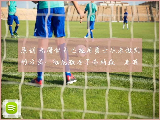 原创 老鹰似乎已经用勇士从未做到的方式,彻底激活了乔纳森・库明加