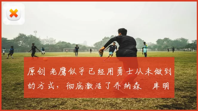 原创 老鹰似乎已经用勇士从未做到的方式,彻底激活了乔纳森・库明加