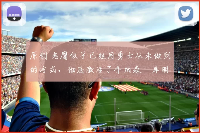 原创 老鹰似乎已经用勇士从未做到的方式,彻底激活了乔纳森・库明加