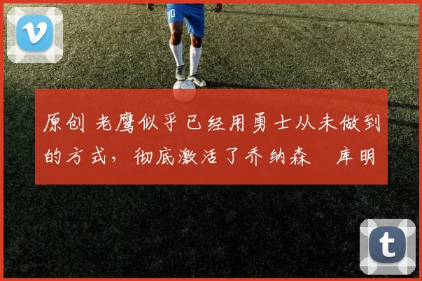 原创 老鹰似乎已经用勇士从未做到的方式，彻底激活了乔纳森・库明加