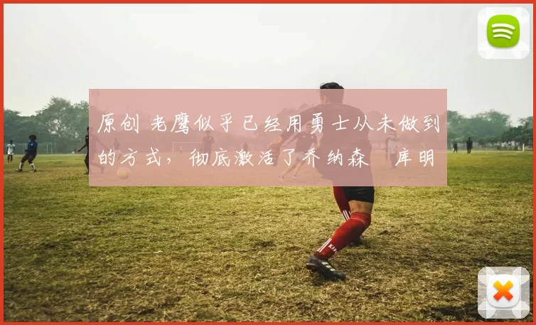 原创 老鹰似乎已经用勇士从未做到的方式，彻底激活了乔纳森・库明加