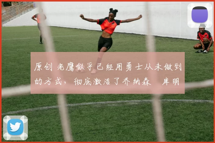 原创 老鹰似乎已经用勇士从未做到的方式，彻底激活了乔纳森・库明加