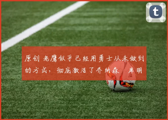 原创 老鹰似乎已经用勇士从未做到的方式，彻底激活了乔纳森・库明加