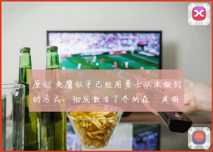 原创 老鹰似乎已经用勇士从未做到的方式，彻底激活了乔纳森・库明加