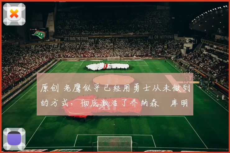 原创 老鹰似乎已经用勇士从未做到的方式,彻底激活了乔纳森・库明加