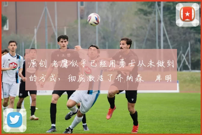 原创 老鹰似乎已经用勇士从未做到的方式,彻底激活了乔纳森・库明加