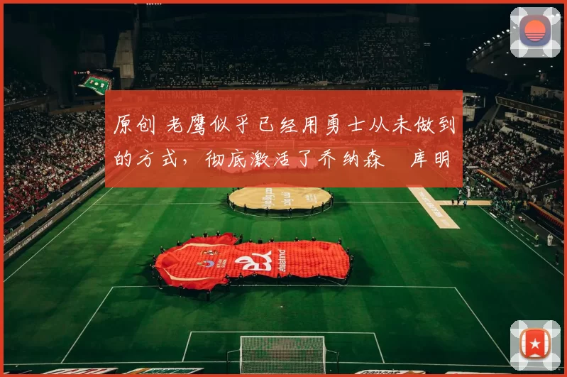 原创 老鹰似乎已经用勇士从未做到的方式，彻底激活了乔纳森・库明加