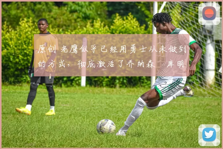 原创 老鹰似乎已经用勇士从未做到的方式，彻底激活了乔纳森・库明加