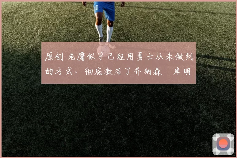 原创 老鹰似乎已经用勇士从未做到的方式，彻底激活了乔纳森・库明加