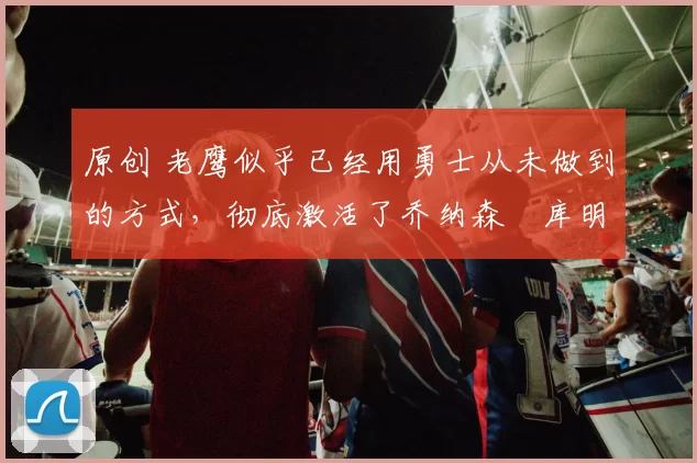 原创 老鹰似乎已经用勇士从未做到的方式，彻底激活了乔纳森・库明加