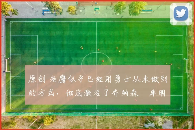 原创 老鹰似乎已经用勇士从未做到的方式,彻底激活了乔纳森・库明加