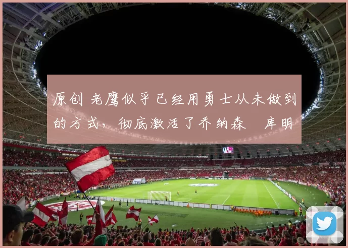 原创 老鹰似乎已经用勇士从未做到的方式,彻底激活了乔纳森・库明加