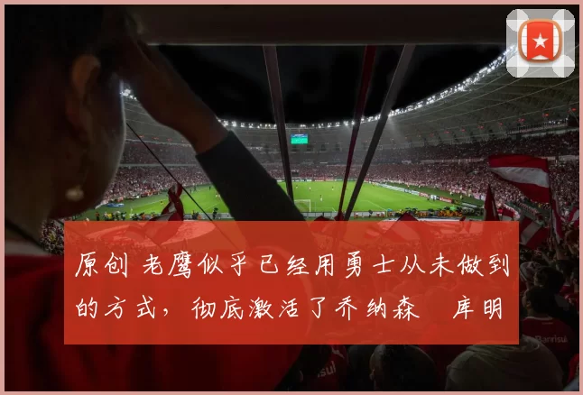 原创 老鹰似乎已经用勇士从未做到的方式，彻底激活了乔纳森・库明加