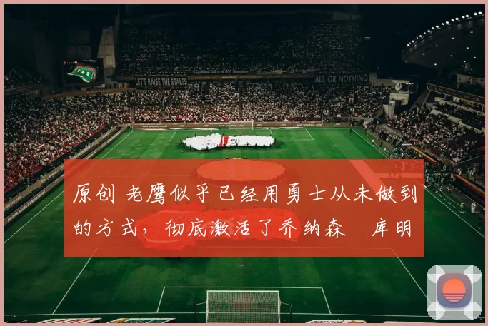 原创 老鹰似乎已经用勇士从未做到的方式，彻底激活了乔纳森・库明加