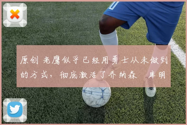 原创 老鹰似乎已经用勇士从未做到的方式，彻底激活了乔纳森・库明加