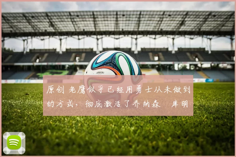 原创 老鹰似乎已经用勇士从未做到的方式,彻底激活了乔纳森・库明加