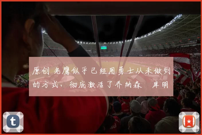 原创 老鹰似乎已经用勇士从未做到的方式，彻底激活了乔纳森・库明加