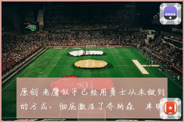 原创 老鹰似乎已经用勇士从未做到的方式，彻底激活了乔纳森・库明加