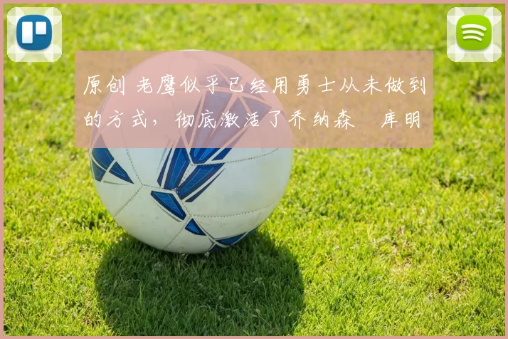 原创 老鹰似乎已经用勇士从未做到的方式,彻底激活了乔纳森・库明加