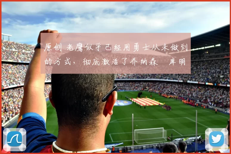 原创 老鹰似乎已经用勇士从未做到的方式,彻底激活了乔纳森・库明加