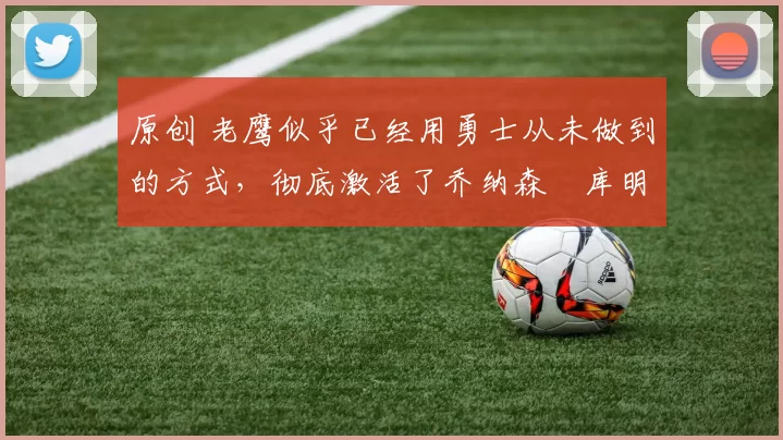 原创 老鹰似乎已经用勇士从未做到的方式,彻底激活了乔纳森・库明加