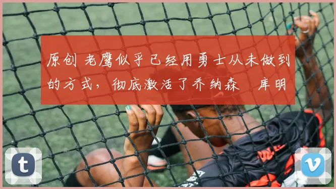 原创 老鹰似乎已经用勇士从未做到的方式，彻底激活了乔纳森・库明加