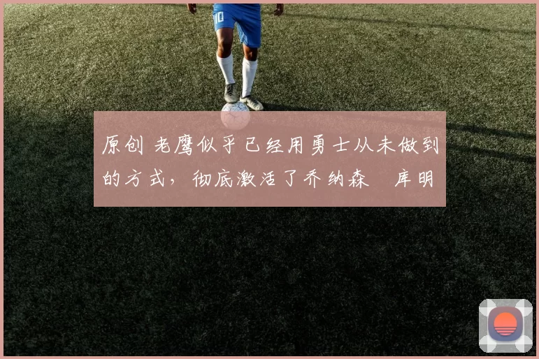 原创 老鹰似乎已经用勇士从未做到的方式，彻底激活了乔纳森・库明加