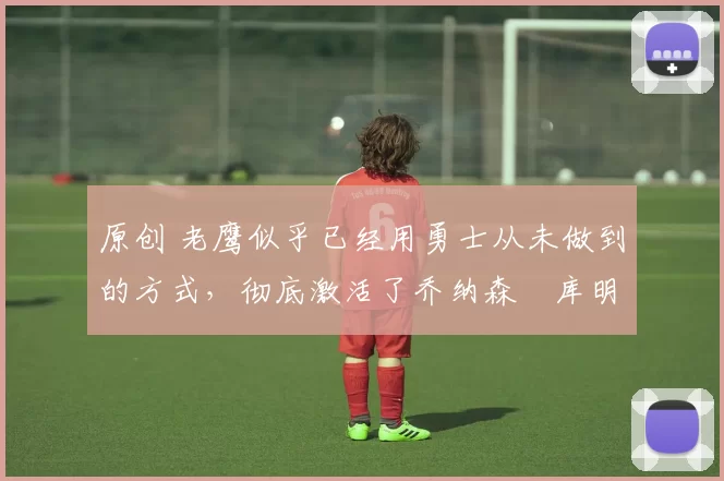 原创 老鹰似乎已经用勇士从未做到的方式,彻底激活了乔纳森・库明加