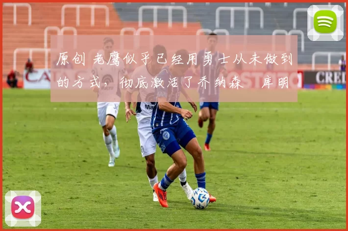 原创 老鹰似乎已经用勇士从未做到的方式，彻底激活了乔纳森・库明加