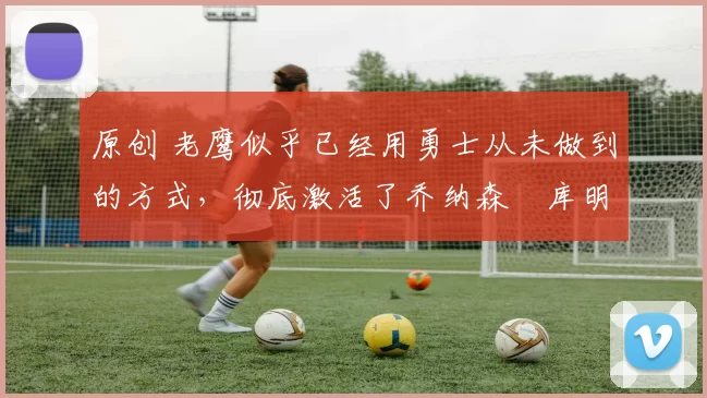 原创 老鹰似乎已经用勇士从未做到的方式,彻底激活了乔纳森・库明加