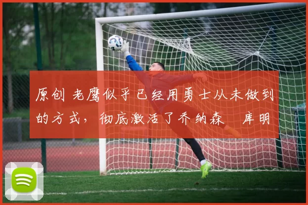 原创 老鹰似乎已经用勇士从未做到的方式,彻底激活了乔纳森・库明加