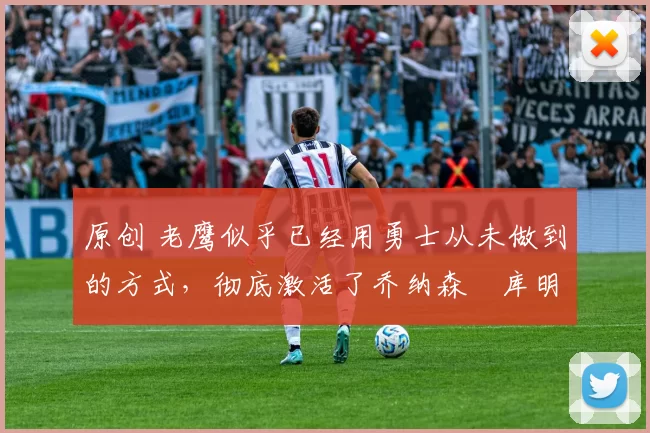 原创 老鹰似乎已经用勇士从未做到的方式，彻底激活了乔纳森・库明加