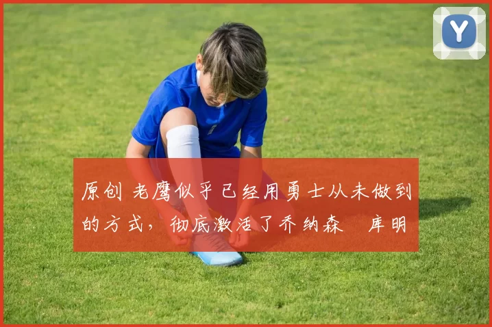 原创 老鹰似乎已经用勇士从未做到的方式,彻底激活了乔纳森・库明加