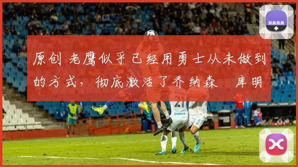 原创 老鹰似乎已经用勇士从未做到的方式，彻底激活了乔纳森・库明加