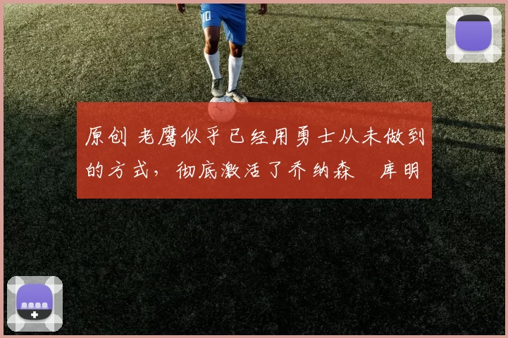 原创 老鹰似乎已经用勇士从未做到的方式，彻底激活了乔纳森・库明加