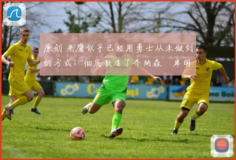 原创 老鹰似乎已经用勇士从未做到的方式，彻底激活了乔纳森・库明加