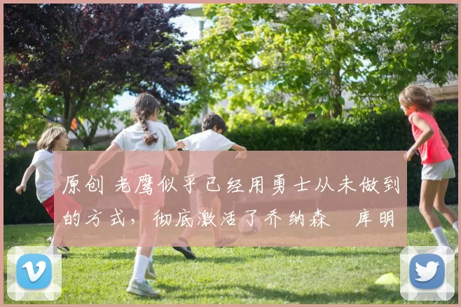 原创 老鹰似乎已经用勇士从未做到的方式，彻底激活了乔纳森・库明加