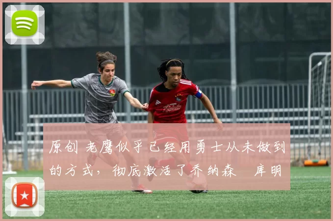 原创 老鹰似乎已经用勇士从未做到的方式,彻底激活了乔纳森・库明加