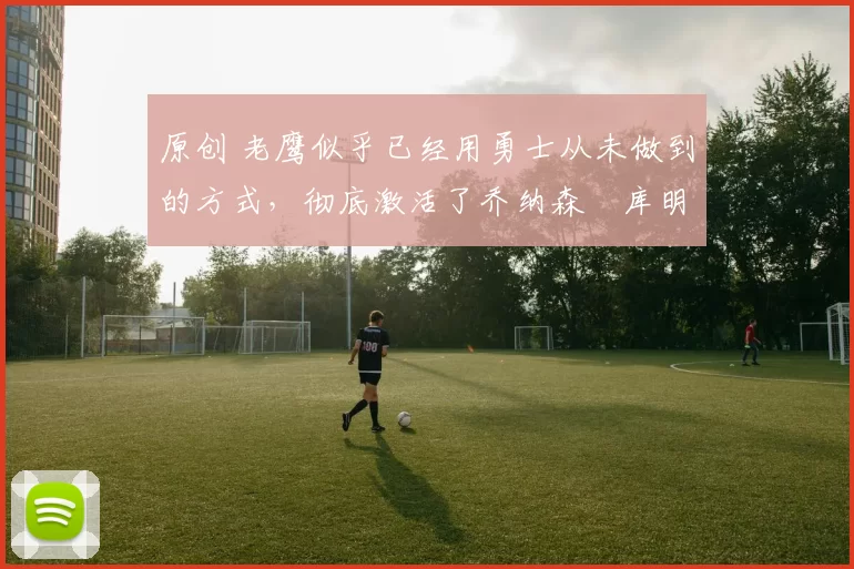 原创 老鹰似乎已经用勇士从未做到的方式,彻底激活了乔纳森・库明加