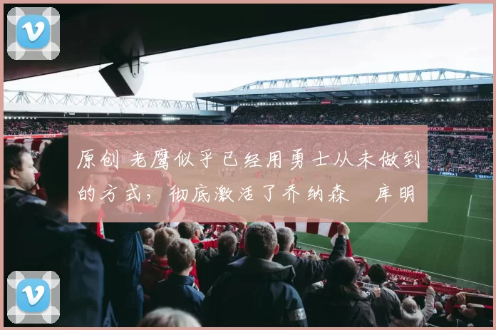 原创 老鹰似乎已经用勇士从未做到的方式，彻底激活了乔纳森・库明加